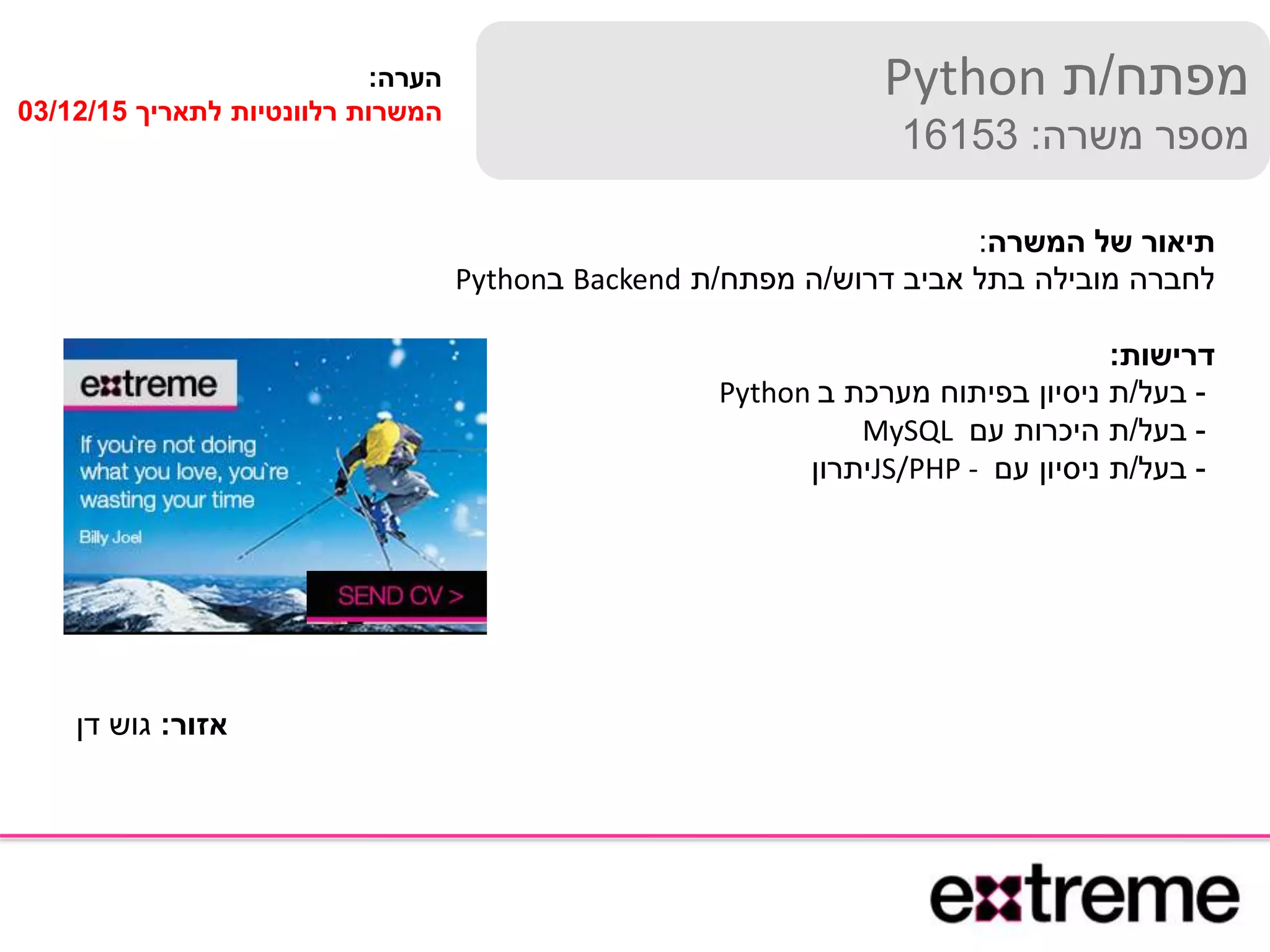 ‫מפתח‬/‫ת‬Python
‫משרה‬ ‫מספר‬:16153
‫המשרה‬ ‫של‬ ‫תיאור‬:
‫דרוש‬ ‫אביב‬ ‫בתל‬ ‫מובילה‬ ‫לחברה‬/‫מפתח‬ ‫ה‬/‫ת‬Backend‫ב‬Python
‫דרישות‬:
-‫בעל‬/‫ב‬ ‫מערכת‬ ‫בפיתוח‬ ‫ניסיון‬ ‫ת‬Python
-‫בעל‬/‫עם‬ ‫היכרות‬ ‫ת‬MySQL
-‫בעל‬/‫עם‬ ‫ניסיון‬ ‫ת‬JS/PHP -‫יתרון‬
‫הערה‬:
‫לתאריך‬ ‫רלוונטיות‬ ‫המשרות‬03/12/15
‫אזור‬:‫דן‬ ‫גוש‬
 
