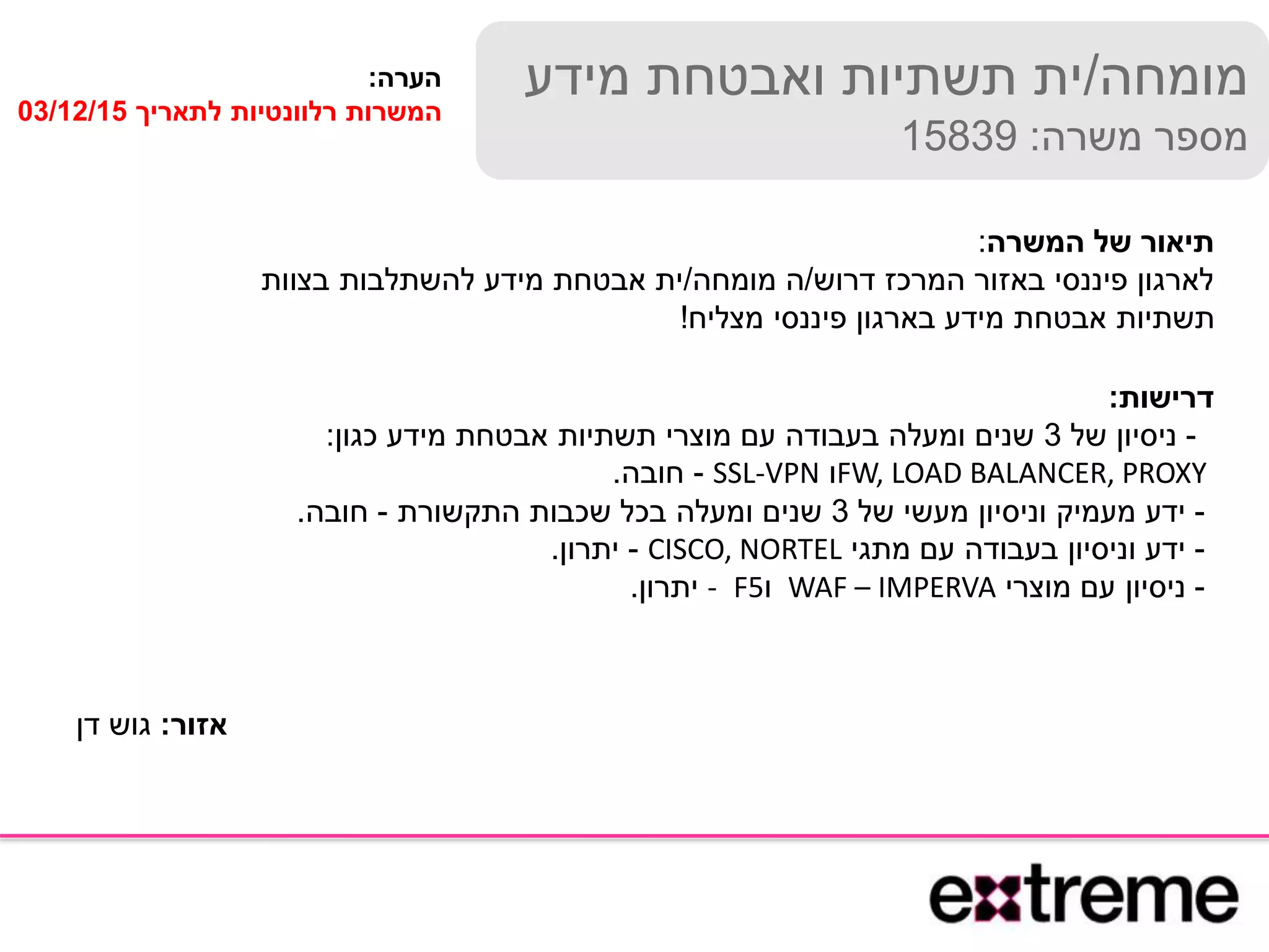 ‫מומחה‬/‫מידע‬ ‫ואבטחת‬ ‫תשתיות‬ ‫ית‬
‫משרה‬ ‫מספר‬:15839
‫המשרה‬ ‫של‬ ‫תיאור‬:
‫דרוש‬ ‫המרכז‬ ‫באזור‬ ‫פיננסי‬ ‫לארגון‬/‫מומחה‬ ‫ה‬/‫בצוות‬ ‫להשתלבות‬ ‫מידע‬ ‫אבטחת‬ ‫ית‬
‫מצליח‬ ‫פיננסי‬ ‫בארגון‬ ‫מידע‬ ‫אבטחת‬ ‫תשתיות‬!
‫דרישות‬:
-‫של‬ ‫ניסיון‬3‫כגון‬ ‫מידע‬ ‫אבטחת‬ ‫תשתיות‬ ‫מוצרי‬ ‫עם‬ ‫בעבודה‬ ‫ומעלה‬ ‫שנים‬:
FW, LOAD BALANCER, PROXY‫ו‬SSL-VPN-‫חובה‬.
-‫של‬ ‫מעשי‬ ‫וניסיון‬ ‫מעמיק‬ ‫ידע‬3‫התקשורת‬ ‫שכבות‬ ‫בכל‬ ‫ומעלה‬ ‫שנים‬-‫חובה‬.
-‫מתגי‬ ‫עם‬ ‫בעבודה‬ ‫וניסיון‬ ‫ידע‬CISCO, NORTEL-‫יתרון‬.
-‫מוצרי‬ ‫עם‬ ‫ניסיון‬WAF – IMPERVA‫ו‬F5-‫יתרון‬.
‫הערה‬:
‫לתאריך‬ ‫רלוונטיות‬ ‫המשרות‬03/12/15
‫אזור‬:‫דן‬ ‫גוש‬
 