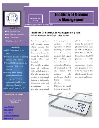 December, 2015
Issue 6
Institute of Finance
& Management
In this Issue
 IFM: Introduction
 IFM Strategic Partners
 IFM Certificates
 Highlights: Latest News
Highlights:
 ACRIE Encyclopedia in the
WIBC
 IFM issues its series of training
manuals to the market
 IFM and ACRIE partners in the
upcoming WIBC 2016
Bahrain
 IFM sings a new agency
agreement in Tunisia
 aafaq signs partnership
agreement with HH prince
Suleiman – Malaysia
 aafaq given 3 awards by CPI
IFM Monthly Newsletter- December 2015
Based on a sagacious
and strategic vision,
which supports the
concepts of Islamic
Economy, and seeks to
spread the same to the
world, IFM was
launched.
IFM provides a unique
range of certificates
with global partners.
IFM also presents the
services of professional
training to individuals,
institutions, banks and
organizations, by
providing occupational
Institute of Finance & Management (IFM)
Islamic Economy Knowledge Infrastructure
training programs and
advisory services
specialized in Islamic
Economy, in addition
to other training
programs that support
the banking and
financial institutions by
means of an elite group
of specialized experts
and trainers. IFM
conducts also
conferences related to
Islamic Economy
globally.
IFM seeks to provide
training programs for
global certificates
issued by recognized
global institutions such
as IIRA, IICRA, IIFM,
IIIW, MIM and ICPAP.
In addition to this, IFM
provides a wide
spectrum of
management courses
and programs to cope
with the needs of the
global market through
an e-learning platform.
www.ifm.co.ae
www.acrie.ae
www.aafaq.ae
businessislamica.com
www.dcibf.ae
MARK YOUR CALENDAR
Credit Rating 15-16
Dec (Dubai)
 