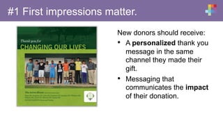 #1 First impressions matter.
New donors should receive:
•  A personalized thank you
message in the same
channel they made their
gift.
•  Messaging that
communicates the impact
of their donation.
 