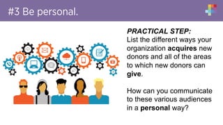 #3 Be personal.
PRACTICAL STEP:
List the different ways your
organization acquires new
donors and all of the areas
to which new donors can
give.
How can you communicate
to these various audiences
in a personal way?
 