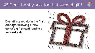 #5 Don’t be shy. Ask for that second gift!
Everything you do in the first
30 days following a new
donor’s gift should lead to a
second ask.
 