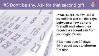 #5 Don’t be shy. Ask for that second gift!
PRACTICAL STEP: Use a
calendar to plot out the days
between a new donor’s
first gift and when they
receive a second ask from
your organization.
If it’s more than 30 days,
think about ways to shorten
the gap.
 
