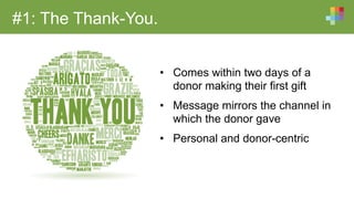 #1: The Thank-You.
•  Comes within two days of a
donor making their first gift
•  Message mirrors the channel in
which the donor gave
•  Personal and donor-centric
 