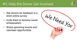 #3: Help the Donor Get Involved.
•  Ask donors for feedback in a
short online survey
•  Invite them to become social
ambassadors
•  Share upcoming events and
volunteer opportunities
 