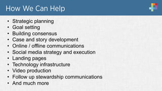 How We Can Help
•  Strategic planning
•  Goal setting
•  Building consensus
•  Case and story development
•  Online / offline communications
•  Social media strategy and execution
•  Landing pages
•  Technology infrastructure
•  Video production
•  Follow up stewardship communications
•  And much more
 
