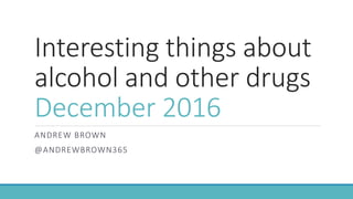 Interesting things about
alcohol and other drugs
December 2016
ANDREW BROWN
@ANDREWBROWN365
 