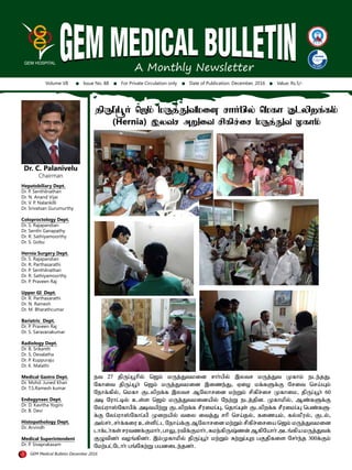 A Monthly Newsletter
Volume VII Issue No. 88 For Private Circulation only Date of Publication: December, 2016 Value: Rs.5/-
Dr. C. Palanivelu
Chairman
Hepatobiliary Dept.
Dr. P. Senthilnathan
Dr. N. Anand Vijai
Dr. V. P. Nalankilli
Dr. Srivatsan Gurumurthy
Coloproctology Dept.
Dr. S. Rajapandian
Dr. Senthi Ganapathy
Dr. R. Sathiyamoorthy
Dr. S. Gobu
Hernia Surgery Dept.
Dr. S. Rajapandian
Dr. R. Parthasarathi
Dr. P. Senthilnathan
Dr. R. Sathiyamoorthy
Dr. P. Praveen Raj
Upper GI Dept.
Dr. R. Parthasarathi
Dr. N. Ramesh
Dr. M. Bharathcumar
Bariatric Dept.
Dr. P. Praveen Raj
Dr. S. Saravanakumar
Radiology Dept.
Dr. B. Srikanth
Dr. S. Devalatha
Dr. P. Kuppuraju
Dr. K. Malathi
Medical Gastro Dept.
Dr. Mohd. Juned Khan
Dr. T.S.Ramesh kumar
Endogynaec Dept.
Dr. D. Kavitha Yogini
Dr. B. Devi
Histopathology Dept.
Dr. Arvindh
Medical Superintendent
Dr. P. Sivaprakasam
1 GEM Medical Bulletin December 2016
jpUg;g{h; b$k; kUj;Jtkid rhh;gpy; bkfh Flypwf;fk;
(Hernia) ,ytr mWit rpfpr;ir kUj;Jt Kfhk;
et 27 jpUg;g{hpy; b$k; kUj;Jtkid rhh;gpy; ,ytr kUj;Jt Kfhk; ele;jJ.
nfhit jpUg;g{h; b$k; kUj;Jtkid ,ize;J/ ViH kf;fSf;F nrit bra;a[k;
nehf;fpy;/ bkfh Flypwf;f ,ytr Mnyhrid kw;Wk; rpfpr;ir Kfhik/ jpUg;g{h; 60
mo nuhl;oy; cs;s b$k; kUj;Jtkidapy; new;W elj;jpd. Kfhkpy;/ Mz;fSf;F
nyg;uh!;nfhgpf; motapw;W Flypwf;f rPuikg;g[/ bjhg;g[s; Flypwf;f rPuikg;g[ bgz;fS-
f;F nyg;uh!;nfhg;gp Kiwapy; tiy itj;J rhp bra;jy;/ fizak;/ fy;yPuy;/ Fly;/
my;rh;/ rh;f;fiu cs;spl;l neha;f;F Mnyhrid kw;Wk; rpfpr;iria b$k; kUj;Jtkid
lhf;lh;fs;rutzf;Fkhh;/ghY/utpf;Fkhh;/Rke;fpU#;zd;Mfpnahh;ml';fpakUj;Jtf;
FGtpdh; tH';fpdh;. ,k;Kfhkpy; jpUg;g{h; kw;Wk; Rw;Wg;g[w gFjpfis nrh;e;j 300f;Fk;
nkw;gl;nlhh; g';nfw;W gadile;jdh;.
 