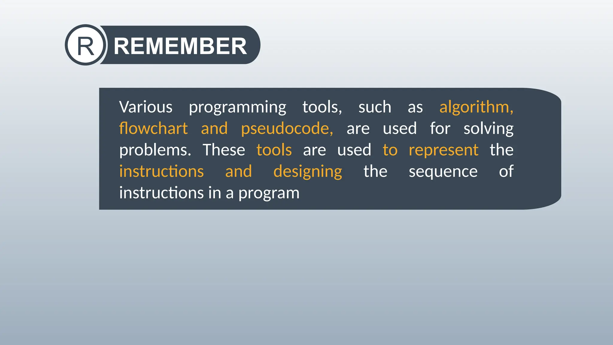 REMEMBER
R
Various programming tools, such as algorithm,
flowchart and pseudocode, are used for solving
problems. These tools are used to represent the
instructions and designing the sequence of
instructions in a program
 