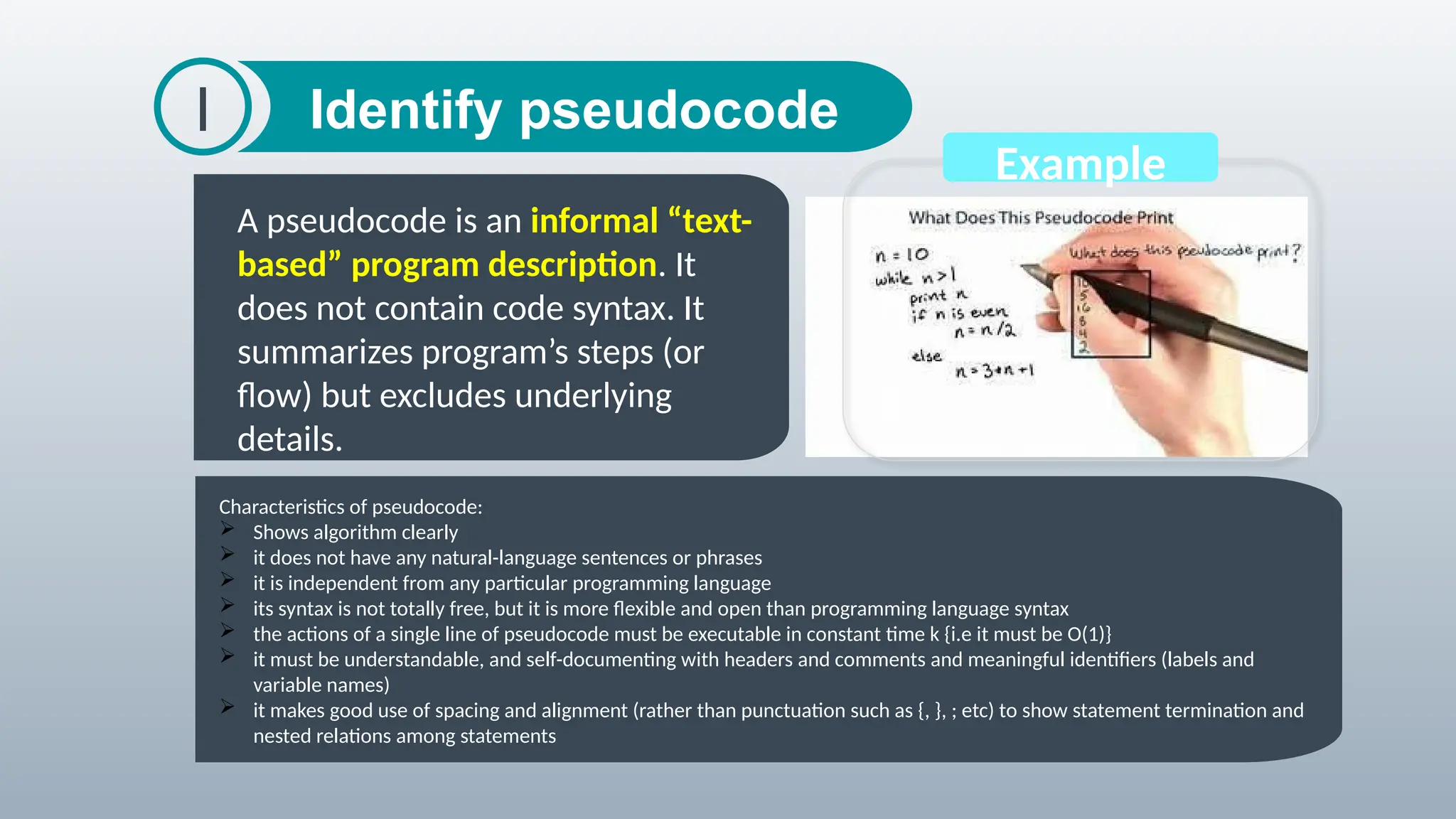 Identify pseudocode
I
A pseudocode is an informal “text-
based” program description. It
does not contain code syntax. It
summarizes program’s steps (or
flow) but excludes underlying
details.
The word algorithm
was derived from the
name of a
mathematician,
Mohammed ibn-Musa
al-Khwarizmi. He
developed the concept
of the algorithm in
mathematics
Example
Characteristics of pseudocode:
 Shows algorithm clearly
 it does not have any natural-language sentences or phrases
 it is independent from any particular programming language
 its syntax is not totally free, but it is more flexible and open than programming language syntax
 the actions of a single line of pseudocode must be executable in constant time k {i.e it must be O(1)}
 it must be understandable, and self-documenting with headers and comments and meaningful identifiers (labels and
variable names)
 it makes good use of spacing and alignment (rather than punctuation such as {, }, ; etc) to show statement termination and
nested relations among statements
 