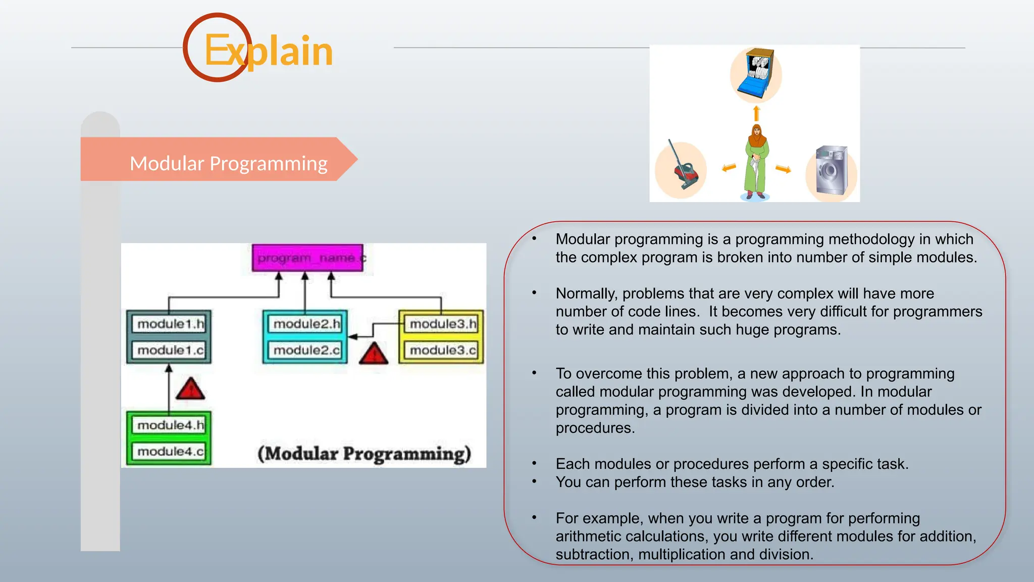 E
Modular Programming
xplain
• Modular programming is a programming methodology in which
the complex program is broken into number of simple modules.
• Normally, problems that are very complex will have more
number of code lines. It becomes very difficult for programmers
to write and maintain such huge programs.
• To overcome this problem, a new approach to programming
called modular programming was developed. In modular
programming, a program is divided into a number of modules or
procedures.
• Each modules or procedures perform a specific task.
• You can perform these tasks in any order.
• For example, when you write a program for performing
arithmetic calculations, you write different modules for addition,
subtraction, multiplication and division.
 