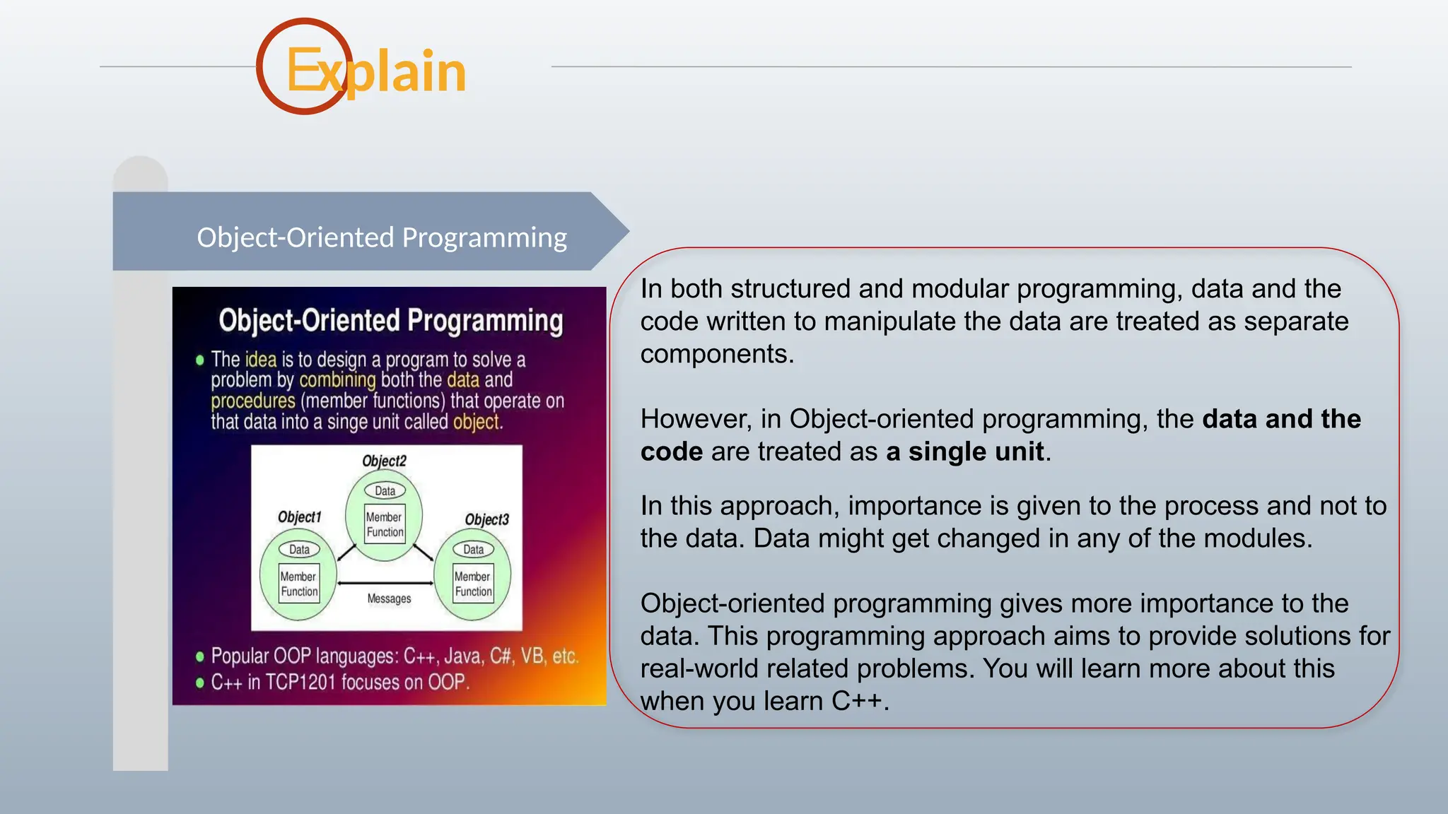 E
Object-Oriented Programming
xplain
In both structured and modular programming, data and the
code written to manipulate the data are treated as separate
components.
However, in Object-oriented programming, the data and the
code are treated as a single unit.
In this approach, importance is given to the process and not to
the data. Data might get changed in any of the modules.
Object-oriented programming gives more importance to the
data. This programming approach aims to provide solutions for
real-world related problems. You will learn more about this
when you learn C++.
 
