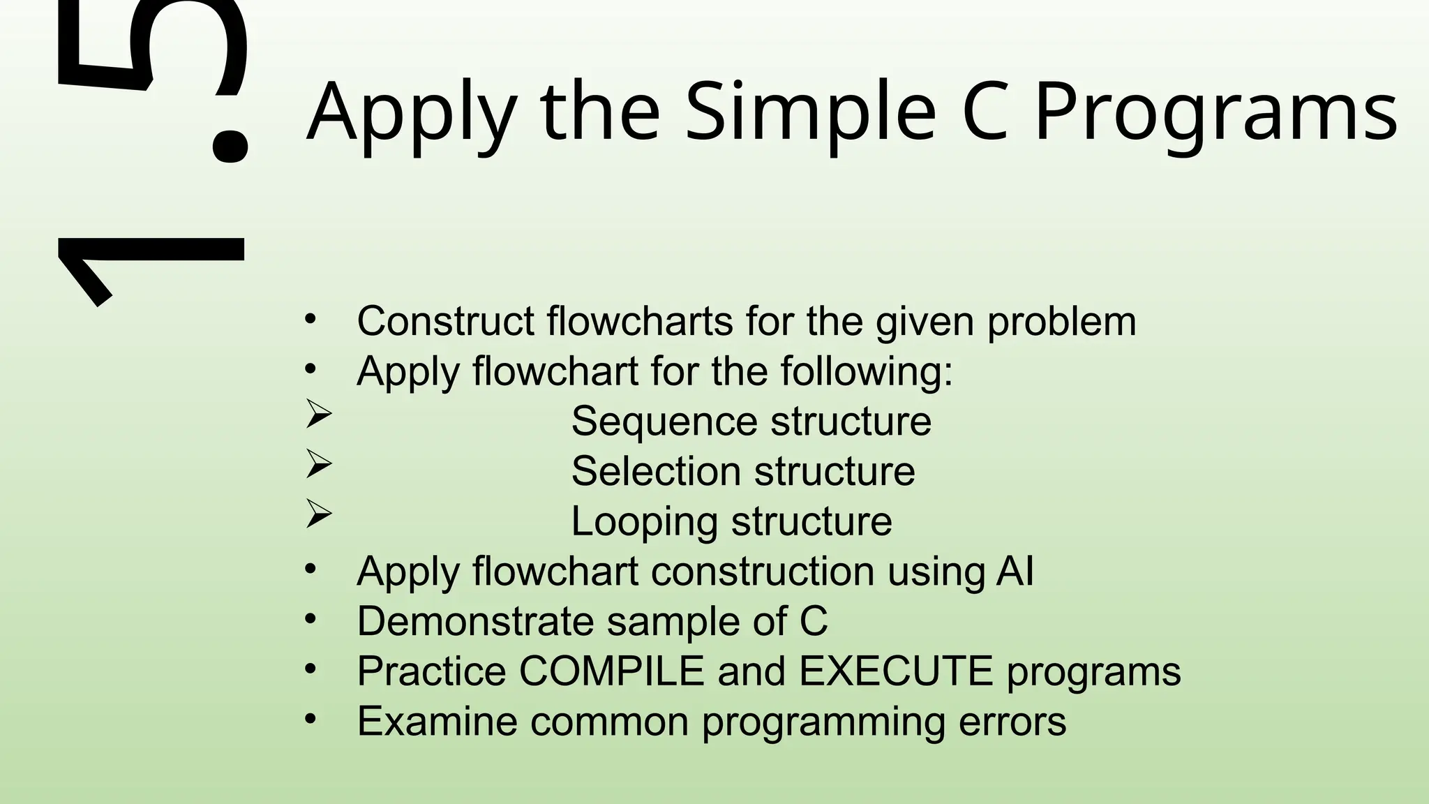 1.Apply the Simple C Programs
• Construct flowcharts for the given problem
• Apply flowchart for the following:
 Sequence structure
 Selection structure
 Looping structure
• Apply flowchart construction using AI
• Demonstrate sample of C
• Practice COMPILE and EXECUTE programs
• Examine common programming errors
 
