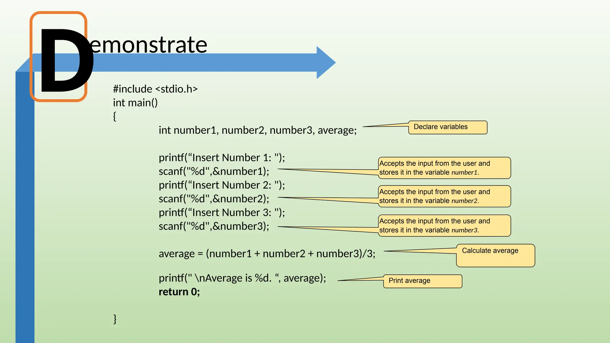 emonstrate
#include <stdio.h>
int main()
{
int number1, number2, number3, average;
printf(“Insert Number 1: ");
scanf("%d",&number1);
printf(“Insert Number 2: ");
scanf("%d",&number2);
printf(“Insert Number 3: ");
scanf("%d",&number3);
average = (number1 + number2 + number3)/3;
printf(" nAverage is %d. “, average);
return 0;
}
Calculate average
Accepts the input from the user and
stores it in the variable number1.
D
Accepts the input from the user and
stores it in the variable number2.
Accepts the input from the user and
stores it in the variable number3.
Print average
Declare variables
 