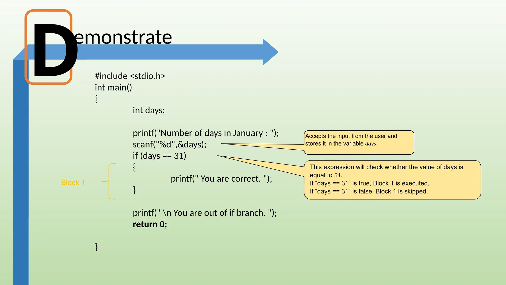 emonstrate
#include <stdio.h>
int main()
{
int days;
printf("Number of days in January : ");
scanf("%d",&days);
if (days == 31)
{
printf(" You are correct. ");
}
printf(" n You are out of if branch. ");
return 0;
}
This expression will check whether the value of days is
equal to 31.
If “days == 31” is true, Block 1 is executed.
If “days == 31” is false, Block 1 is skipped.
Accepts the input from the user and
stores it in the variable days.
D
Block 1
 