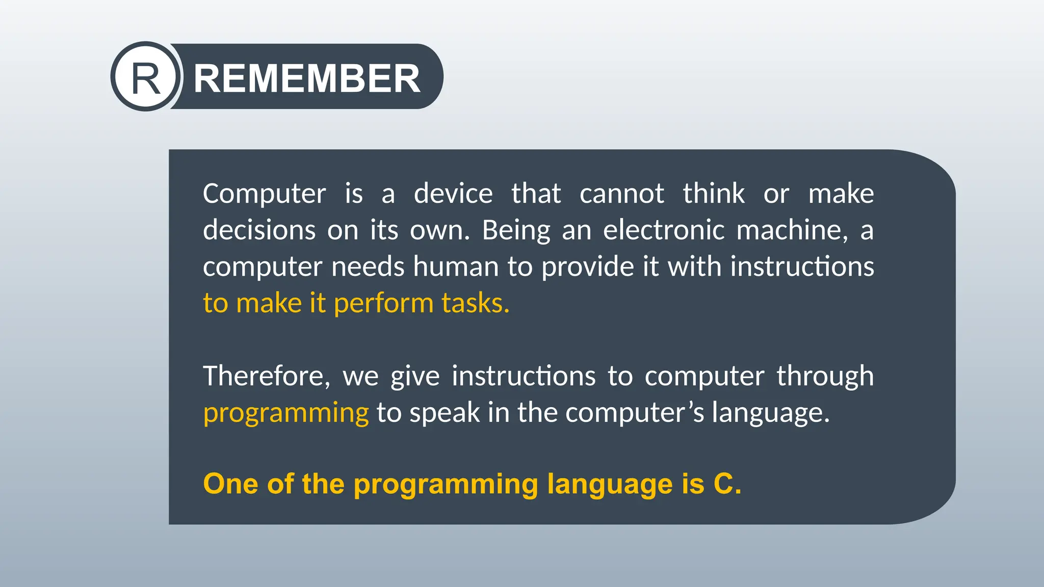 REMEMBER
R
Computer is a device that cannot think or make
decisions on its own. Being an electronic machine, a
computer needs human to provide it with instructions
to make it perform tasks.
Therefore, we give instructions to computer through
programming to speak in the computer’s language.
One of the programming language is C.
 