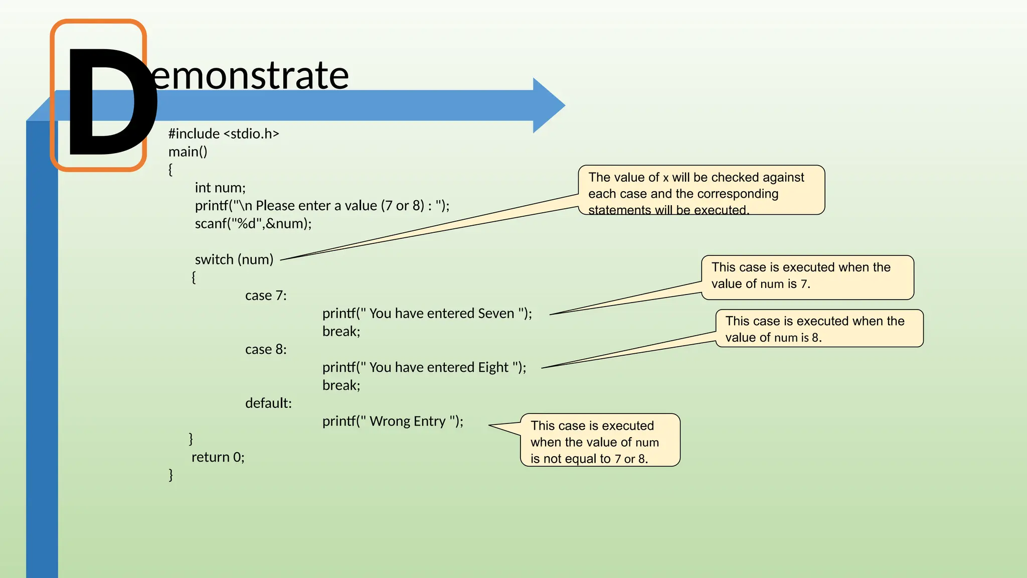 emonstrate
#include <stdio.h>
main()
{
int num;
printf("n Please enter a value (7 or 8) : ");
scanf("%d",&num);
switch (num)
{
case 7:
printf(" You have entered Seven ");
break;
case 8:
printf(" You have entered Eight ");
break;
default:
printf(" Wrong Entry ");
}
return 0;
}
This case is executed when the
value of num is 7.
This case is executed when the
value of num is 8.
This case is executed
when the value of num
is not equal to 7 or 8.
The value of x will be checked against
each case and the corresponding
statements will be executed.
D
 