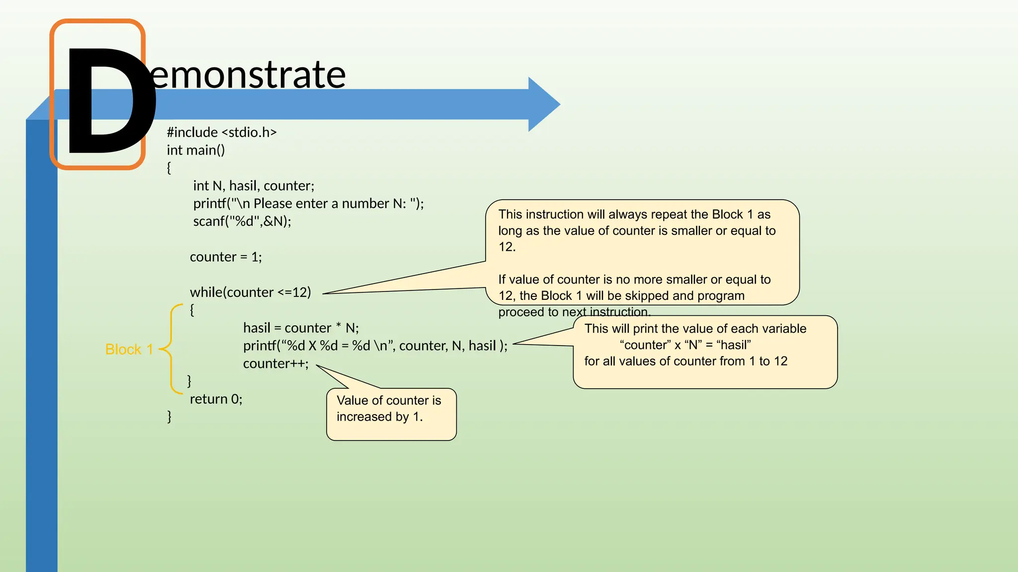 emonstrate
#include <stdio.h>
int main()
{
int N, hasil, counter;
printf("n Please enter a number N: ");
scanf("%d",&N);
counter = 1;
while(counter <=12)
{
hasil = counter * N;
printf(“%d X %d = %d n”, counter, N, hasil );
counter++;
}
return 0;
}
This will print the value of each variable
“counter” x “N” = “hasil”
for all values of counter from 1 to 12
Value of counter is
increased by 1.
This instruction will always repeat the Block 1 as
long as the value of counter is smaller or equal to
12.
If value of counter is no more smaller or equal to
12, the Block 1 will be skipped and program
proceed to next instruction.
D
Block 1
 