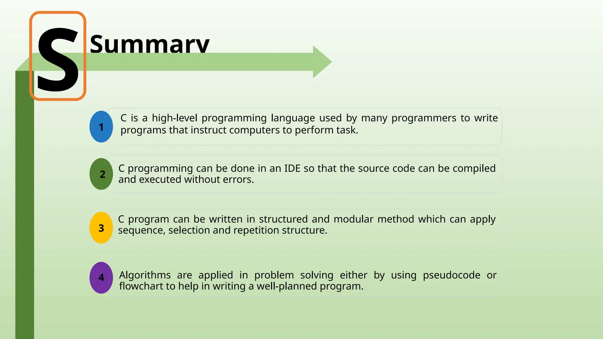 Summary
1
C is a high-level programming language used by many programmers to write
programs that instruct computers to perform task.
S
2
C programming can be done in an IDE so that the source code can be compiled
and executed without errors.
3
Algorithms are applied in problem solving either by using pseudocode or
flowchart to help in writing a well-planned program.
4
C program can be written in structured and modular method which can apply
sequence, selection and repetition structure.
 