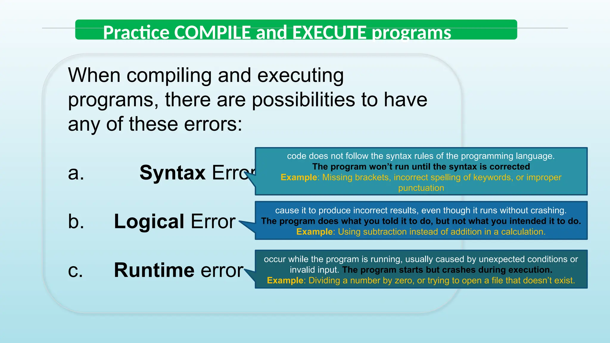 Practice COMPILE and EXECUTE programs
When compiling and executing
programs, there are possibilities to have
any of these errors:
a. Syntax Errors
b. Logical Error
c. Runtime error
code does not follow the syntax rules of the programming language.
The program won’t run until the syntax is corrected
Example: Missing brackets, incorrect spelling of keywords, or improper
punctuation
cause it to produce incorrect results, even though it runs without crashing.
The program does what you told it to do, but not what you intended it to do.
Example: Using subtraction instead of addition in a calculation.
occur while the program is running, usually caused by unexpected conditions or
invalid input. The program starts but crashes during execution.
Example: Dividing a number by zero, or trying to open a file that doesn’t exist.
 
