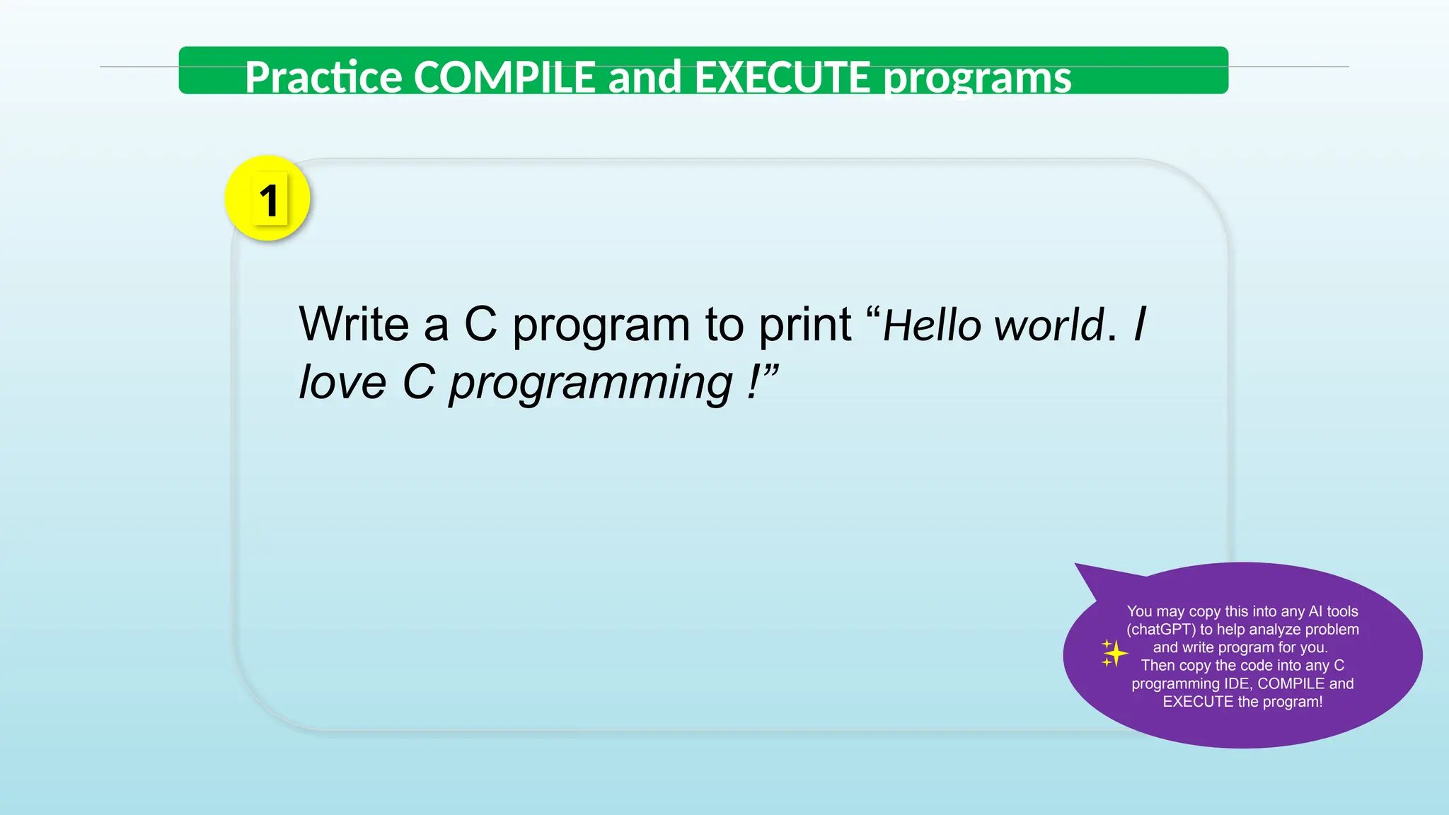 Practice COMPILE and EXECUTE programs
Write a C program to print “Hello world. I
love C programming !”
1
You may copy this into any AI tools
(chatGPT) to help analyze problem
and write program for you.
Then copy the code into any C
programming IDE, COMPILE and
EXECUTE the program!
 