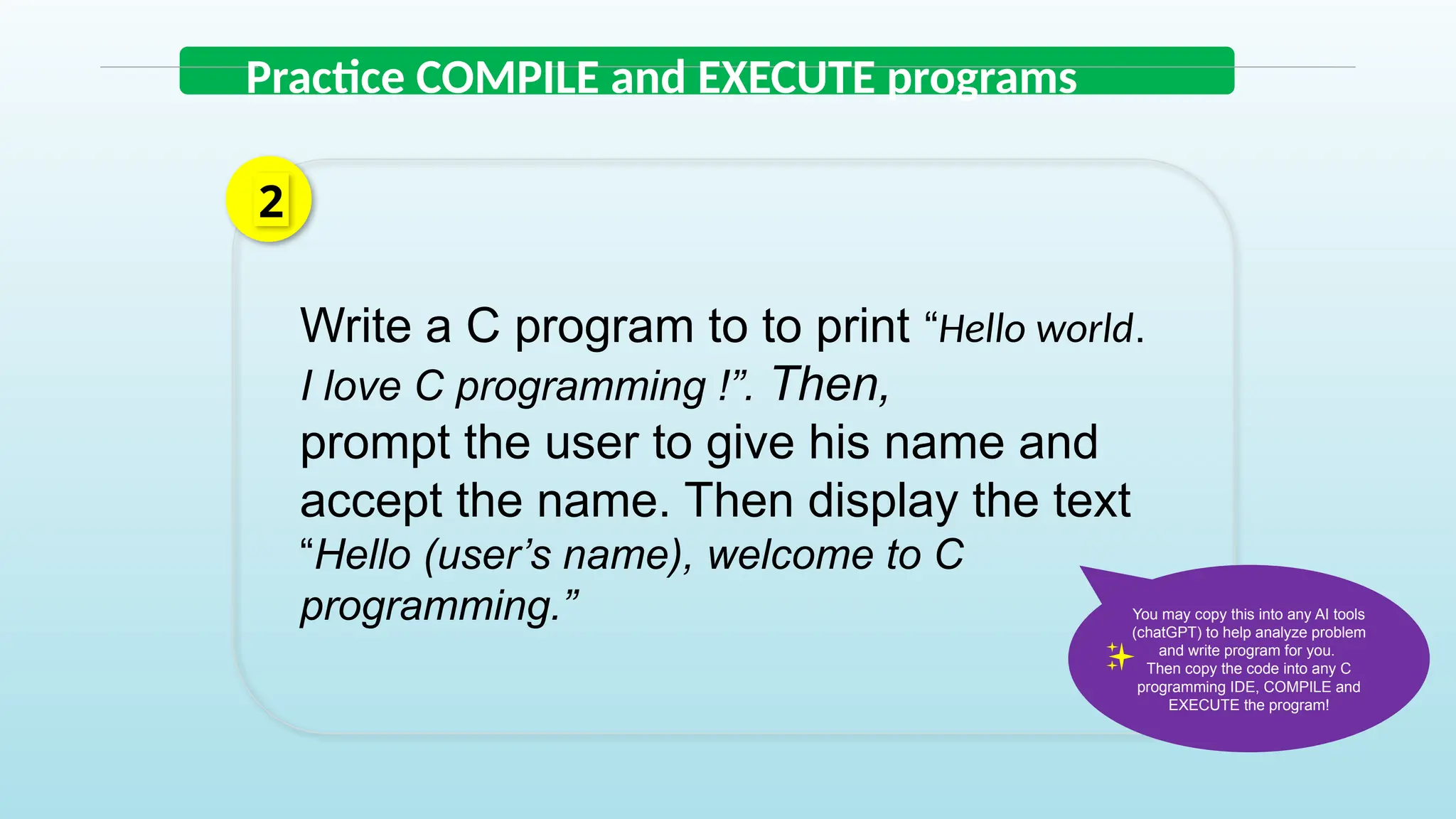 Practice COMPILE and EXECUTE programs
Write a C program to to print “Hello world.
I love C programming !”. Then,
prompt the user to give his name and
accept the name. Then display the text
“Hello (user’s name), welcome to C
programming.”
2
You may copy this into any AI tools
(chatGPT) to help analyze problem
and write program for you.
Then copy the code into any C
programming IDE, COMPILE and
EXECUTE the program!
 