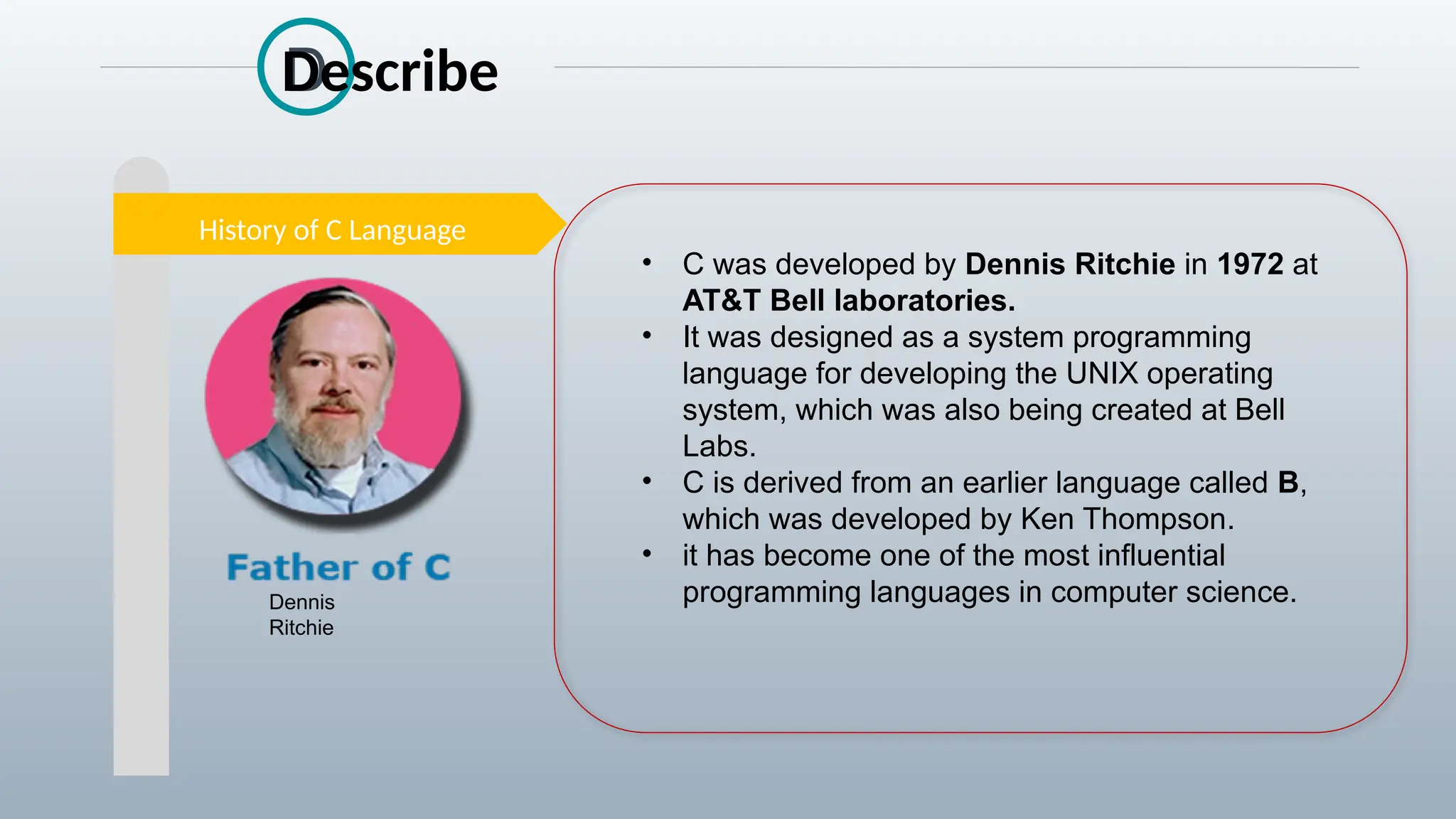 History of C Language
• C was developed by Dennis Ritchie in 1972 at
AT&T Bell laboratories.
• It was designed as a system programming
language for developing the UNIX operating
system, which was also being created at Bell
Labs.
• C is derived from an earlier language called B,
which was developed by Ken Thompson.
• it has become one of the most influential
programming languages in computer science.
Dennis
Ritchie
D
Describe
 