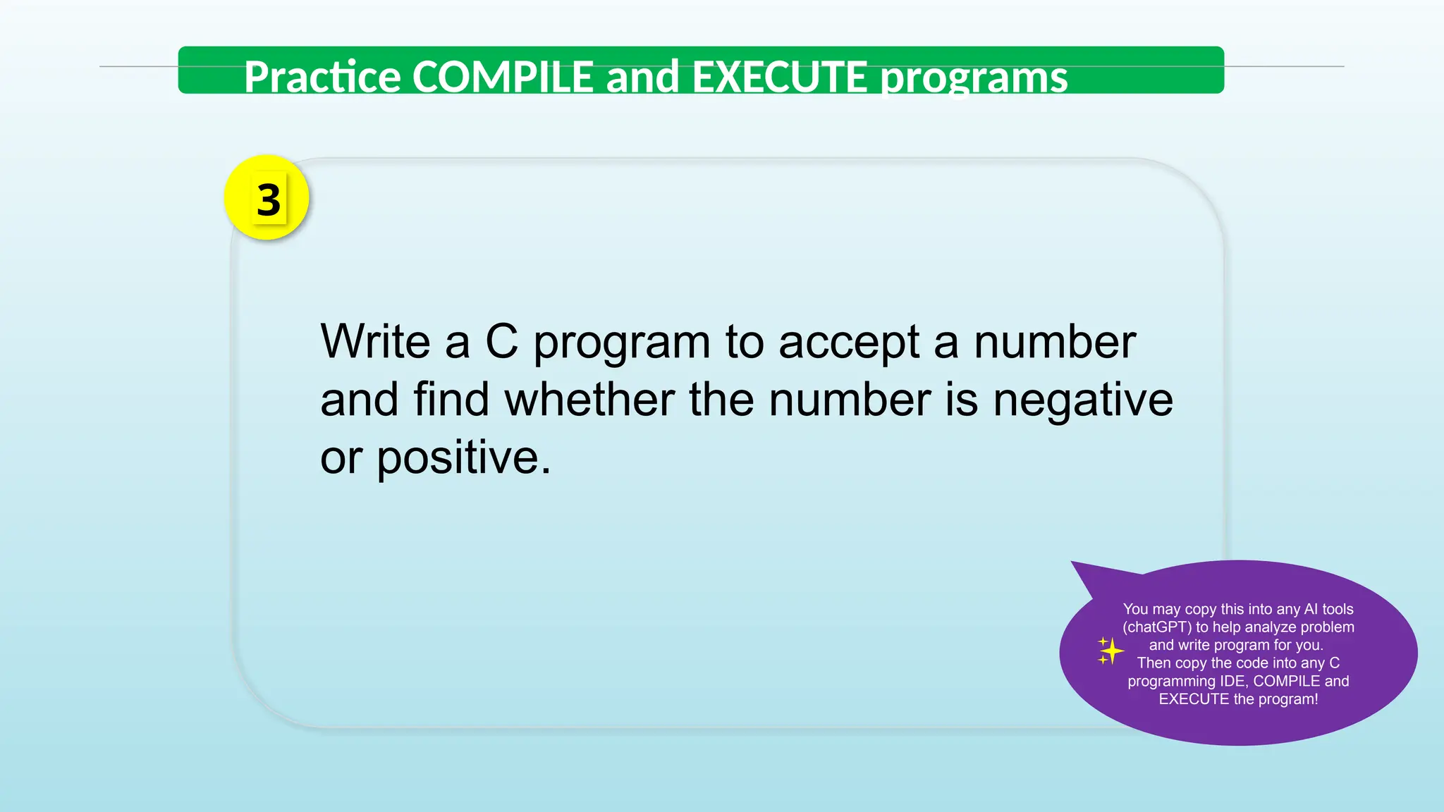 Write a C program to accept a number
and find whether the number is negative
or positive.
3
Practice COMPILE and EXECUTE programs
You may copy this into any AI tools
(chatGPT) to help analyze problem
and write program for you.
Then copy the code into any C
programming IDE, COMPILE and
EXECUTE the program!
 