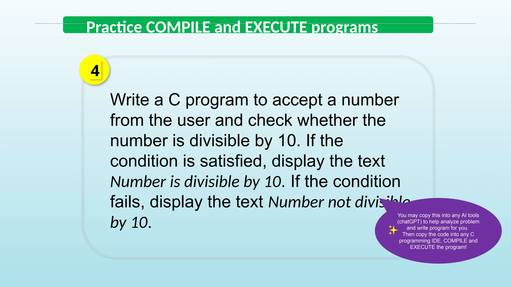 Write a C program to accept a number
from the user and check whether the
number is divisible by 10. If the
condition is satisfied, display the text
Number is divisible by 10. If the condition
fails, display the text Number not divisible
by 10.
4
Practice COMPILE and EXECUTE programs
You may copy this into any AI tools
(chatGPT) to help analyze problem
and write program for you.
Then copy the code into any C
programming IDE, COMPILE and
EXECUTE the program!
 