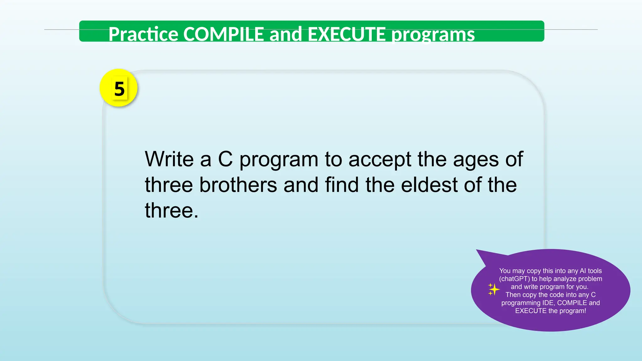 Write a C program to accept the ages of
three brothers and find the eldest of the
three.
5
Practice COMPILE and EXECUTE programs
You may copy this into any AI tools
(chatGPT) to help analyze problem
and write program for you.
Then copy the code into any C
programming IDE, COMPILE and
EXECUTE the program!
 