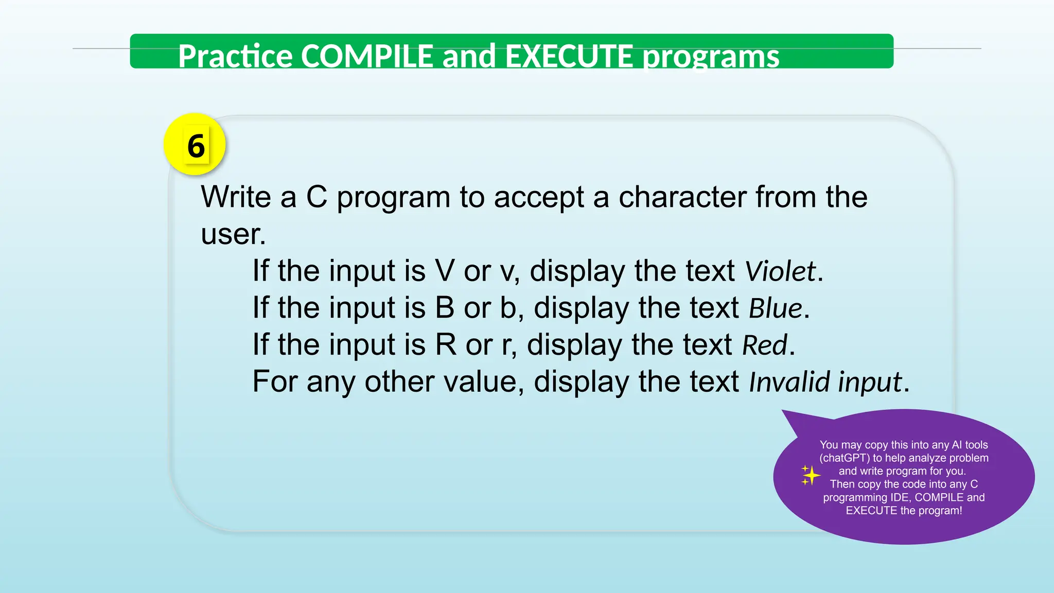 Write a C program to accept a character from the
user.
If the input is V or v, display the text Violet.
If the input is B or b, display the text Blue.
If the input is R or r, display the text Red.
For any other value, display the text Invalid input.
6
Practice COMPILE and EXECUTE programs
You may copy this into any AI tools
(chatGPT) to help analyze problem
and write program for you.
Then copy the code into any C
programming IDE, COMPILE and
EXECUTE the program!
 