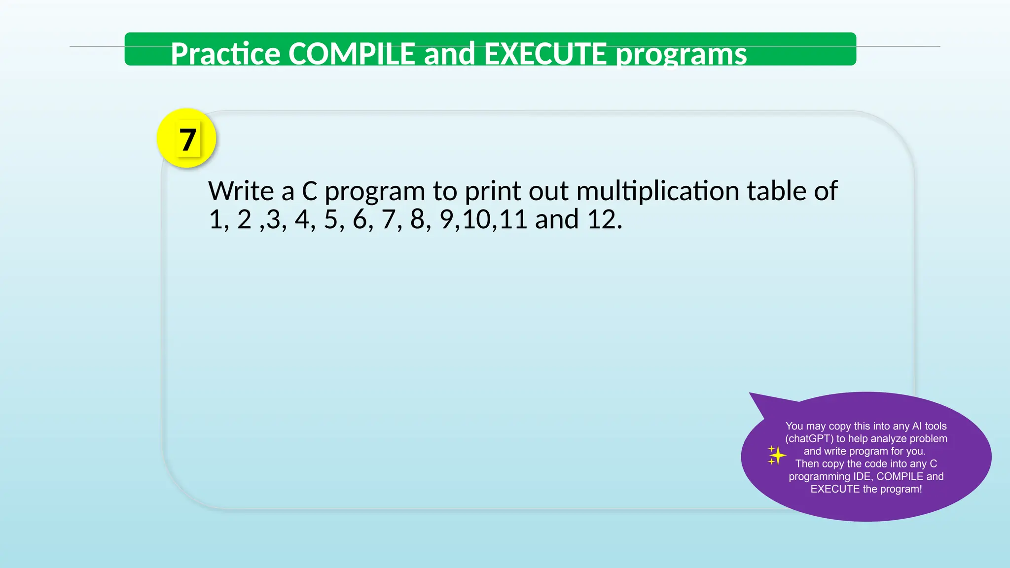 Write a C program to print out multiplication table of
1, 2 ,3, 4, 5, 6, 7, 8, 9,10,11 and 12.
7
Practice COMPILE and EXECUTE programs
You may copy this into any AI tools
(chatGPT) to help analyze problem
and write program for you.
Then copy the code into any C
programming IDE, COMPILE and
EXECUTE the program!
 