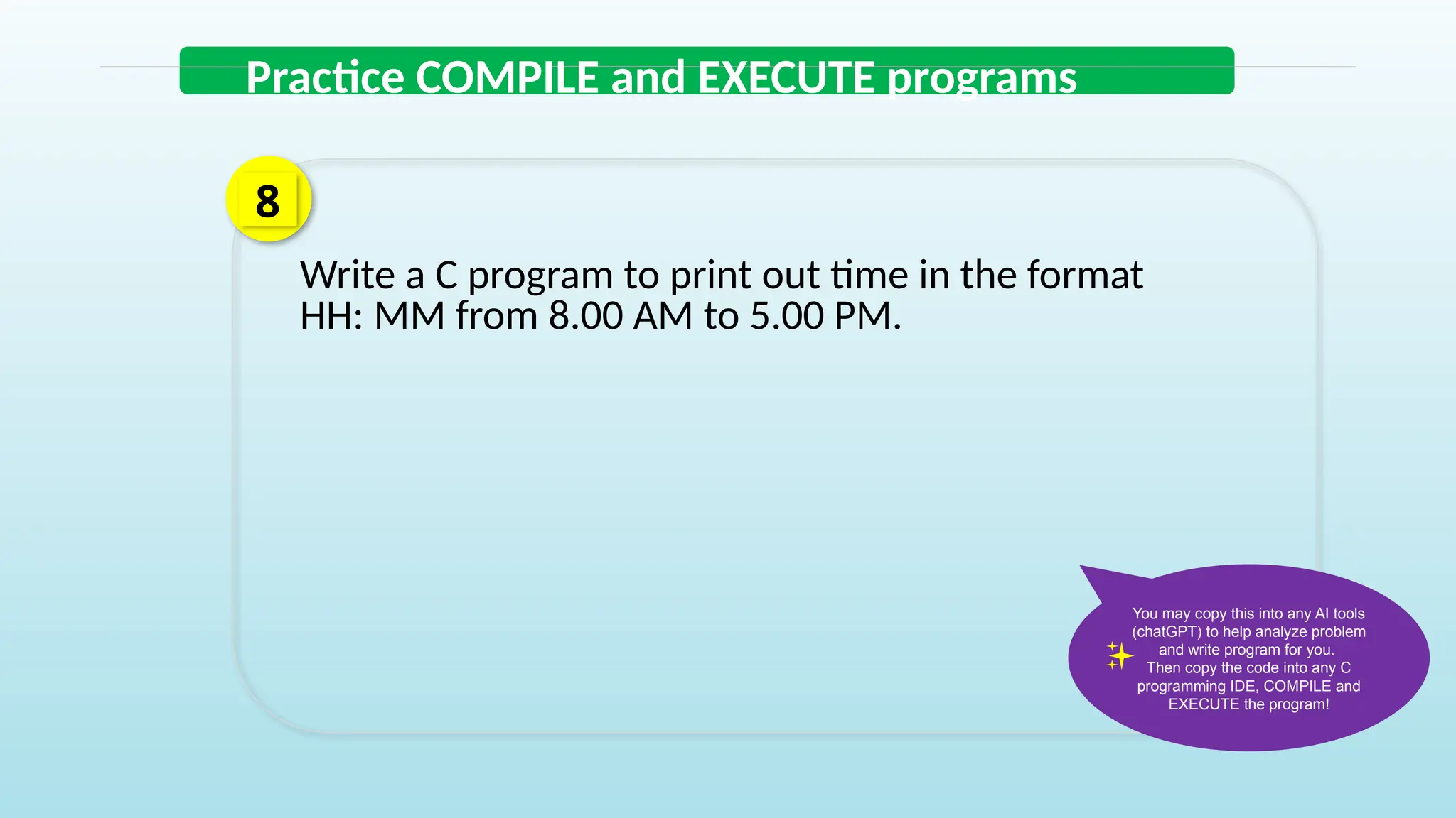 Write a C program to print out time in the format
HH: MM from 8.00 AM to 5.00 PM.
8
Practice COMPILE and EXECUTE programs
You may copy this into any AI tools
(chatGPT) to help analyze problem
and write program for you.
Then copy the code into any C
programming IDE, COMPILE and
EXECUTE the program!
 