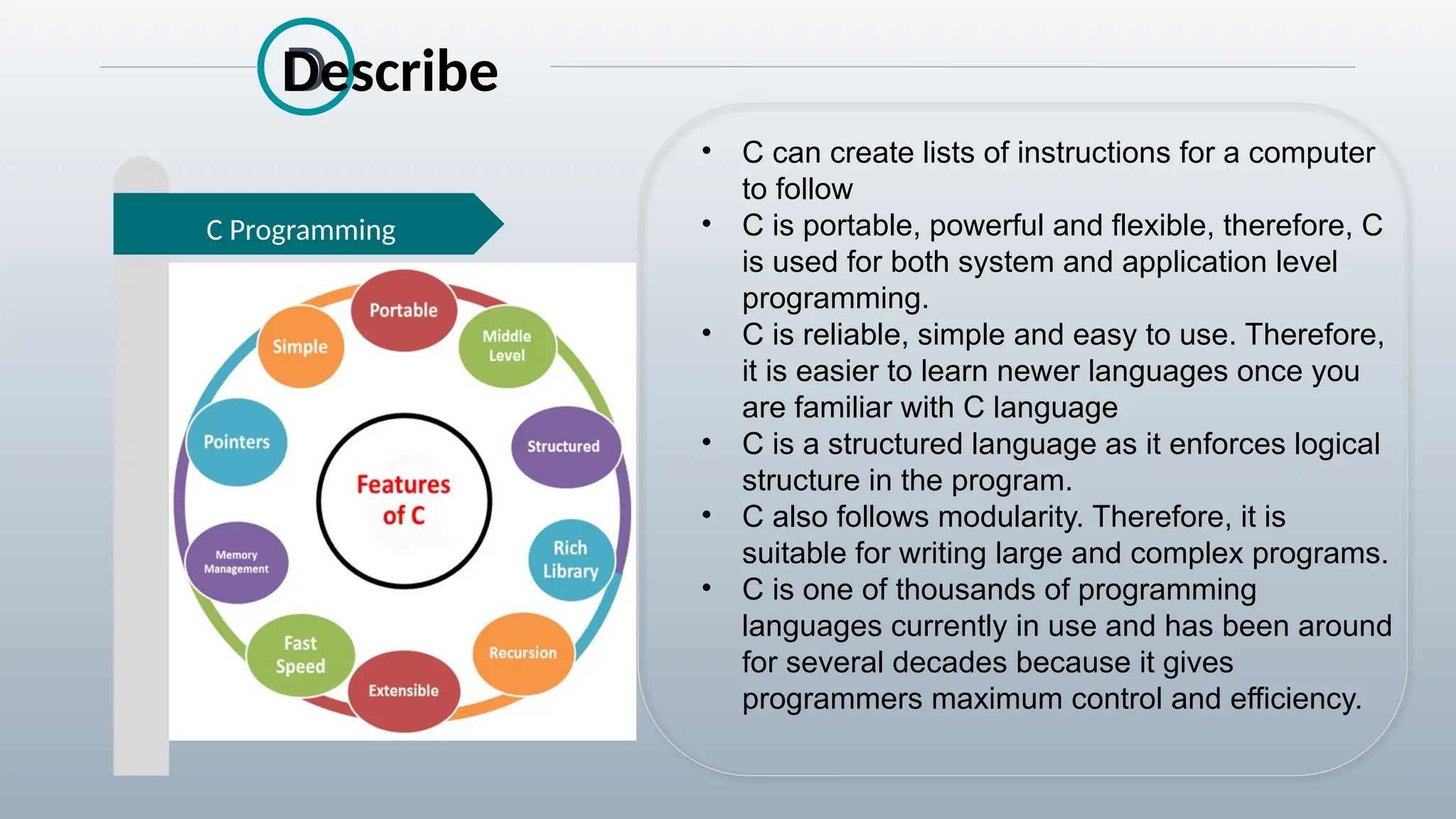 D
C Programming
Describe
• C can create lists of instructions for a computer
to follow
• C is portable, powerful and flexible, therefore, C
is used for both system and application level
programming.
• C is reliable, simple and easy to use. Therefore,
it is easier to learn newer languages once you
are familiar with C language
• C is a structured language as it enforces logical
structure in the program.
• C also follows modularity. Therefore, it is
suitable for writing large and complex programs.
• C is one of thousands of programming
languages currently in use and has been around
for several decades because it gives
programmers maximum control and efficiency.
 