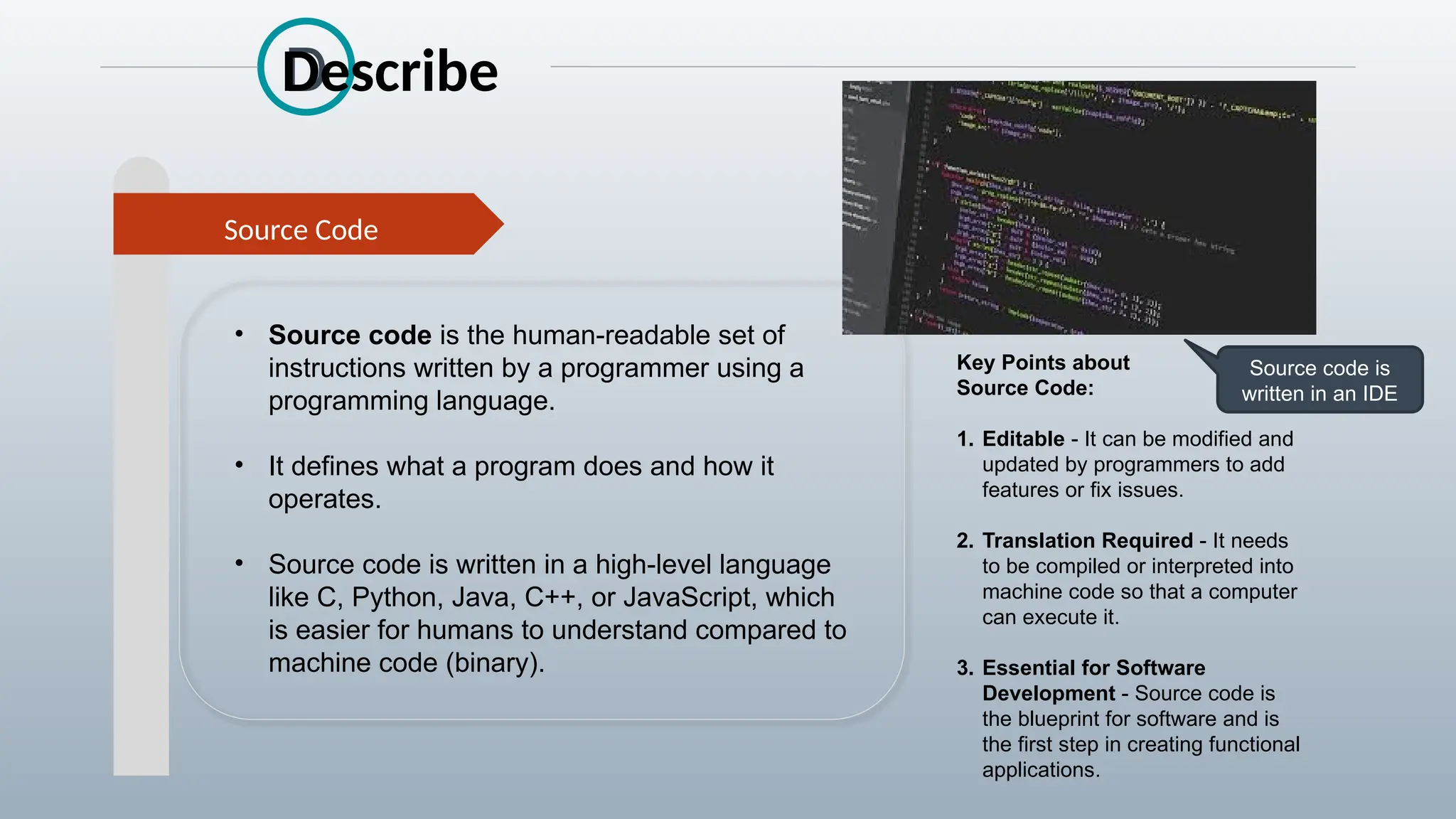 D
Describe
Source Code
• Source code is the human-readable set of
instructions written by a programmer using a
programming language.
• It defines what a program does and how it
operates.
• Source code is written in a high-level language
like C, Python, Java, C++, or JavaScript, which
is easier for humans to understand compared to
machine code (binary).
Key Points about
Source Code:
1. Editable - It can be modified and
updated by programmers to add
features or fix issues.
2. Translation Required - It needs
to be compiled or interpreted into
machine code so that a computer
can execute it.
3. Essential for Software
Development - Source code is
the blueprint for software and is
the first step in creating functional
applications.
Source code is
written in an IDE
 