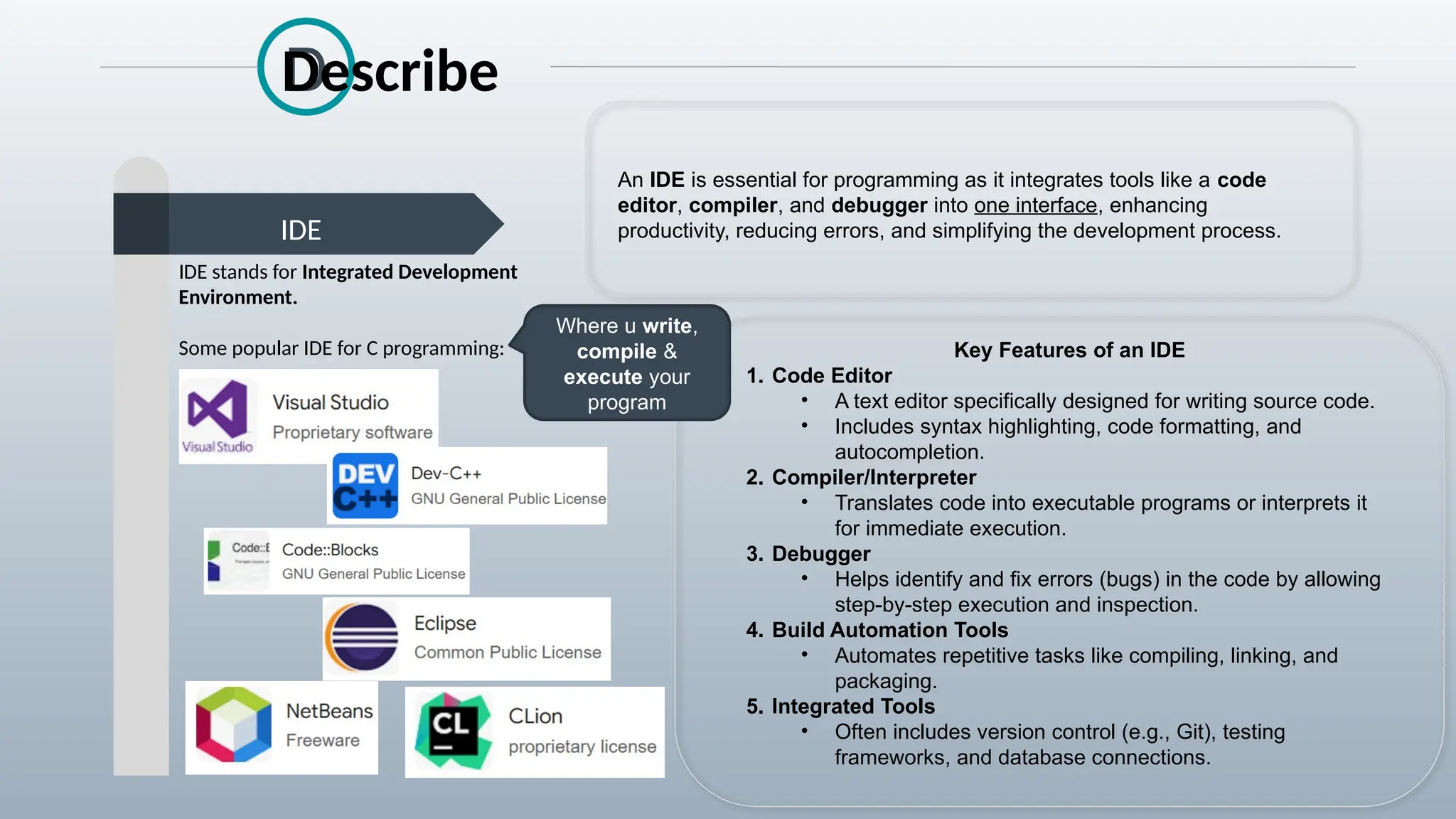 D
IDE
Describe
IDE stands for Integrated Development
Environment.
Some popular IDE for C programming: Key Features of an IDE
1. Code Editor
• A text editor specifically designed for writing source code.
• Includes syntax highlighting, code formatting, and
autocompletion.
2. Compiler/Interpreter
• Translates code into executable programs or interprets it
for immediate execution.
3. Debugger
• Helps identify and fix errors (bugs) in the code by allowing
step-by-step execution and inspection.
4. Build Automation Tools
• Automates repetitive tasks like compiling, linking, and
packaging.
5. Integrated Tools
• Often includes version control (e.g., Git), testing
frameworks, and database connections.
An IDE is essential for programming as it integrates tools like a code
editor, compiler, and debugger into one interface, enhancing
productivity, reducing errors, and simplifying the development process.
Where u write,
compile &
execute your
program
 