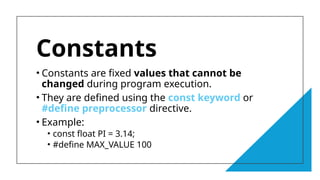 12
Constants
• Constants are fixed values that cannot be
changed during program execution.
• They are defined using the const keyword or
#define preprocessor directive.
• Example:
• const float PI = 3.14;
• #define MAX_VALUE 100
 