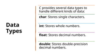 13
Data
Types
C provides several data types to
handle different kinds of data:
char: Stores single characters.
int: Stores whole numbers.
float: Stores decimal numbers.
double: Stores double-precision
decimal numbers.
 
