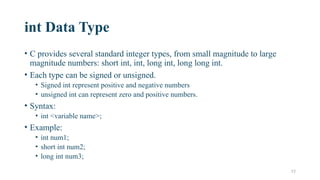 17
int Data Type
• C provides several standard integer types, from small magnitude to large
magnitude numbers: short int, int, long int, long long int.
• Each type can be signed or unsigned.
• Signed int represent positive and negative numbers
• unsigned int can represent zero and positive numbers.
• Syntax:
• int <variable name>;
• Example:
• int num1;
• short int num2;
• long int num3;
 