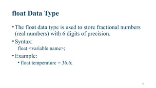 19
float Data Type
•The float data type is used to store fractional numbers
(real numbers) with 6 digits of precision.
•Syntax:
float <variable name>;
•Example:
• float temperature = 36.6;
 