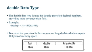 20
double Data Type
• The double data type is used for double-precision decimal numbers,
providing more accuracy than float.
• Example:
double pi = 3.141592653589;
• To extend the precision further we can use long double which occupies
10 bytes of memory space.
 