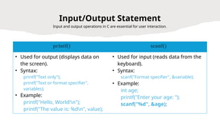 26
Input/Output Statement
Input and output operations in C are essential for user interaction.
printf() scanf()
• Used for output (displays data on
the screen).
• Syntax:
printf("Text only");
printf("Text or format specifier",
variables);
• Example:
printf("Hello, World!n");
printf("The value is: %dn", value);
• Used for input (reads data from the
keyboard).
• Syntax:
scanf("Format specifier", &variable);
• Example:
int age;
printf("Enter your age: ");
scanf("%d", &age);
 