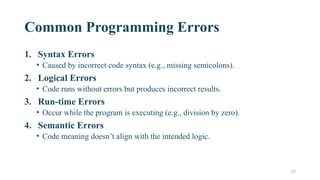 27
Common Programming Errors
1. Syntax Errors
• Caused by incorrect code syntax (e.g., missing semicolons).
2. Logical Errors
• Code runs without errors but produces incorrect results.
3. Run-time Errors
• Occur while the program is executing (e.g., division by zero).
4. Semantic Errors
• Code meaning doesn’t align with the intended logic.
 