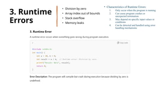 30
3. Runtime
Errors
• Division by zero
• Array index out of bounds
• Stack overflow
• Memory leaks
• Characteristics of Runtime Errors:
1. Only occur when the program is running
2. Can cause program crashes or
unexpected termination
3. May depend on specific input values or
conditions
4. Can be detected and handled using error
handling mechanisms
 