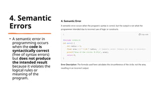 31
4. Semantic
Errors
• A semantic error in
programming occurs
when the code is
syntactically correct
(free of syntax errors)
but does not produce
the intended result
because it violates the
logical rules or
meaning of the
program.
 