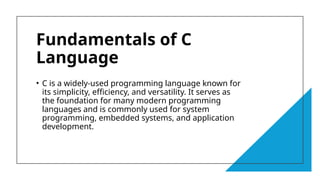4
Fundamentals of C
Language
• C is a widely-used programming language known for
its simplicity, efficiency, and versatility. It serves as
the foundation for many modern programming
languages and is commonly used for system
programming, embedded systems, and application
development.
 