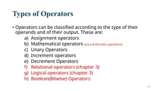 33
Types of Operators
• Operators can be classified according to the type of their
operands and of their output. These are:
a) Assignment operators
b) Mathematical operators (a.k.a Arithmetic operators)
c) Unary Operators
d) Increment operators
e) Decrement Operators
f) Relational operators (chapter 3)
g) Logical operators (chapter 3)
h) Boolean(Bitwise) Operators
 