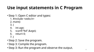 41
Use input statements in C Program
• Step 1: Open C editor and types:
1. #include <stdio.h>
2. main()
3. {
4. int age;
5. scanf("%d",&age);
6. return 0;
7. }
• Step 2: Save the program.
• Step 3: Compile the program.
• Step 3: Run the program and observe the output.
 