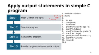 42
Apply output statements in simple C
program
Step 3 Run the program and observe the output.
Step 3 Compile the program.
Step 2 Save the program.
Step 1 Open C editor and types:
1. #include <stdio.h>
2. main()
3. {
4. int age;
5. char grade;
6. float mark;
7. printf("n Enter the age : ");
8. scanf("%d",&age);
9. printf("n Enter the grade : ");
10. scanf("%c",&age);
11. printf("n Enter the mark : ");
12. scanf("%f",&mark);
13. return 0;
14. }
 