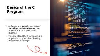 5
Basics of the C
Program
• A C program typically consists of
functions and statements that
are executed in a structured
manner.
• To understand the C language, it is
important to grasp the following
fundamental concepts:
 